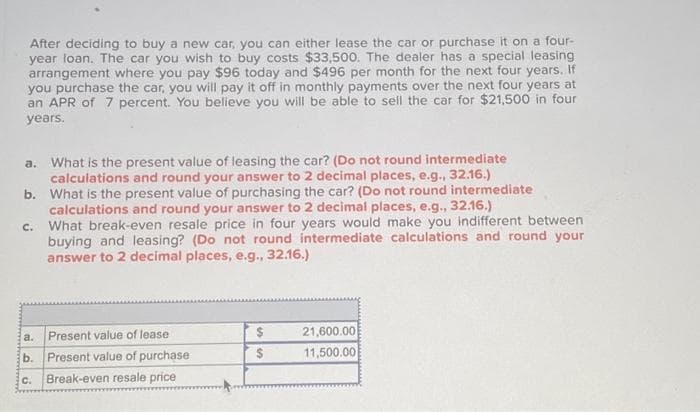 After deciding to buy a new car, you can either lease the car or purchase it on a four-
year loan. The car you wish to buy costs $33,500. The dealer has a special leasing
arrangement where you pay $96 today and $496 per month for the next four years. If
you purchase the car, you will pay it off in monthly payments over the next four years at
an APR of 7 percent. You believe you will be able to sell the car for $21,500 in four
years.
a. What is the present value of leasing the car? (Do not round intermediate
calculations and round your answer to 2 decimal places, e.g., 32.16.)
b. What is the present value of purchasing the car? (Do not round intermediate
calculations and round your answer to 2 decimal places, e.g., 32.16.)
C.
a.
b.
C.
What break-even resale price in four years would make you indifferent between
buying and leasing? (Do not round intermediate calculations and round your
answer to 2 decimal places, e.g., 32.16.)
Present value of lease
Present value of purchase
Break-even resale price
$
$
21,600.00
11,500.00