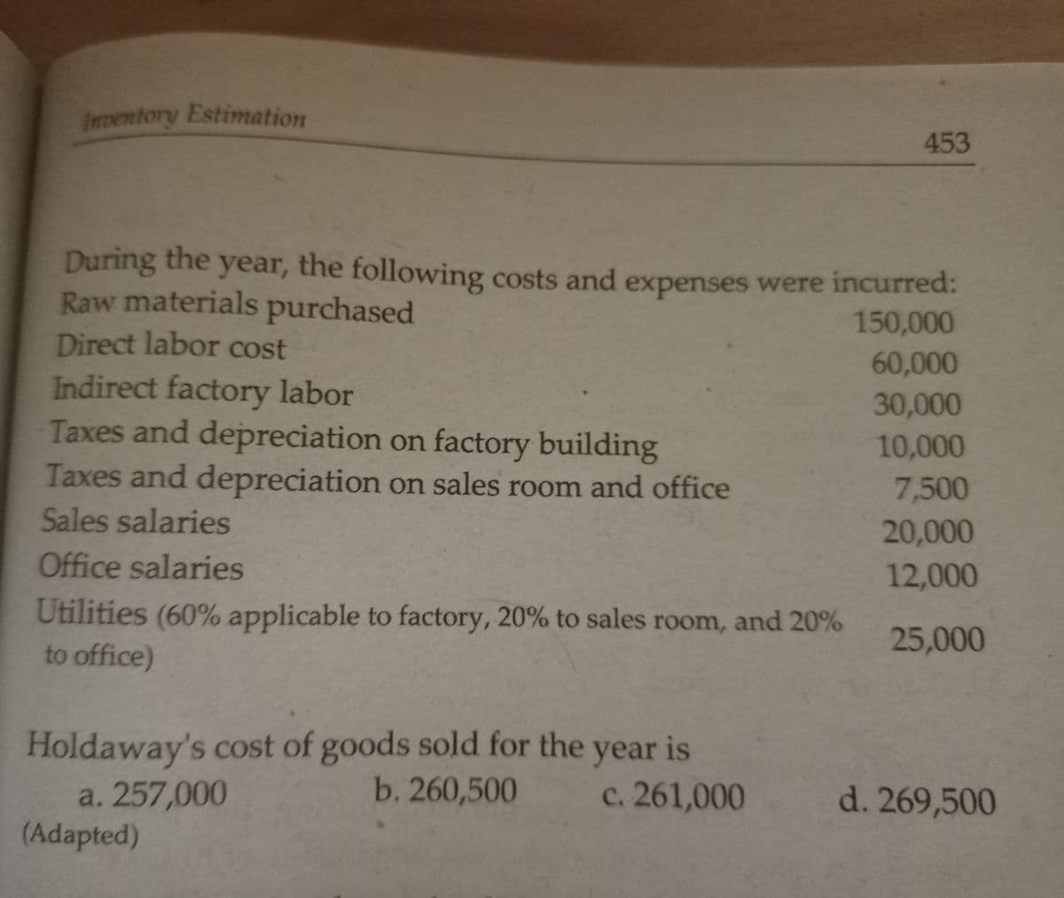Inventory Estimation
453
During the
Raw materials purchased
year, the following costs and expenses were incurred:
150,000
Direct labor cost
60,000
Indirect factory labor
Taxes and depreciation on factory building
30,000
10,000
Taxes and depreciation on sales room and office
7,500
Sales salaries
20,000
Office salaries
12,000
Utilities (60% applicable to factory, 20% to sales room, and 20%
to office)
25,000
Holdaway's cost of goods sold for the year is
b. 260,500
c. 261,000 d. 269,500
a. 257,000
(Adapted)
