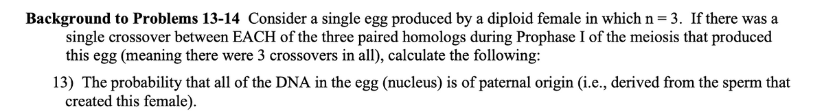 Background to Problems 13-14 Consider a single egg produced by a diploid female in which n=3. If there was a
single crossover between EACH of the three paired homologs during Prophase I of the meiosis that produced
this egg (meaning there were 3 crossovers in all), calculate the following:
13) The probability that all of the DNA in the egg (nucleus) is of paternal origin (i.e., derived from the sperm that
created this female).

