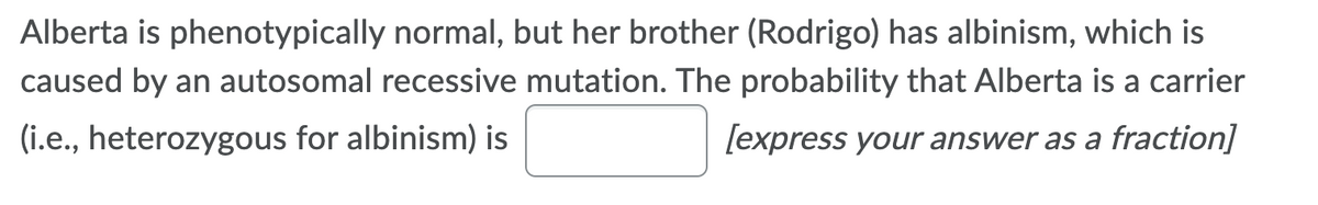 Alberta is phenotypically normal, but her brother (Rodrigo) has albinism, which is
caused by an autosomal recessive mutation. The probability that Alberta is a carrier
(i.e., heterozygous for albinism) is
[express your answer as a fraction]
