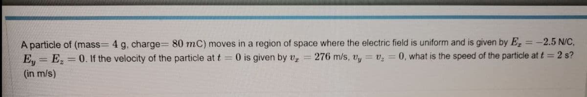 A particle of (mass= 4 g, charge%3 80 mC) moves in a region of space where the electric field is uniform and is given by E, =-2.5 N/C,
E = E, = 0. If the velocity of the particle at t = 0 is given by Vz =
276 m/s, v, = v, = 0, what is the speed of the particle at t = 2 s?
%3D
(in m/s)
