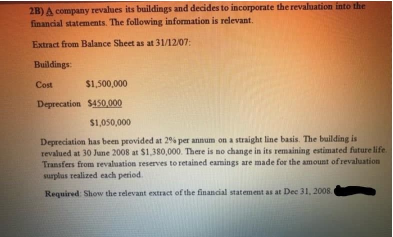 2B) A company revalues its buildings and decides to incorporate the revaluation into the
financial statements. The following information is relevant.
Extract from Balance Sheet as at 31/12/07:
Buildings:
Cost
$1,500,000
Deprecation $450,000
$1,050,000
Depreciation has been provided at 2% per annum on a straight line basis. The building is
revalued at 30 June 2008 at $1,380,000. There is no change in its remaining estimated future life.
Transfers from revaluation reserves to retained eamings are made for the amount of revaluation
surplus realized each period.
Required: Show the relevant extract of the financial statement as at Dec 31, 2008.
