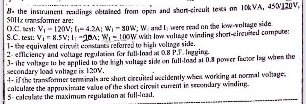B. the instrument readings obtained from open and short-circuit tests on 10kVA, 450/120V,
50Hz transformer are:
O.C. test: V₁ = 120V; I₁= 4.2A; W₁ = 80W; W₁ and I were read on the low-voltage side.
S.C. test: V₁ = 8.5V; 1₁ -20A; W₁ = 100W with low voltage winding short-circuited compute:
1- the equivalent circuit constants referred to high voltage side.
2- efficiency and voltage regulation for full-load at 0.8 P.F. lagging.
3- the voltage to be applied to the high voltage side on full-load at 0.8 power factor lag when the
secondary load voltage is 120V.
4- if the transformer terminals are short circuited accidently when working at normal voltage;
calculate the approximate value of the short circuit current in secondary winding.
5- calculate the maximum regulation at full-load.