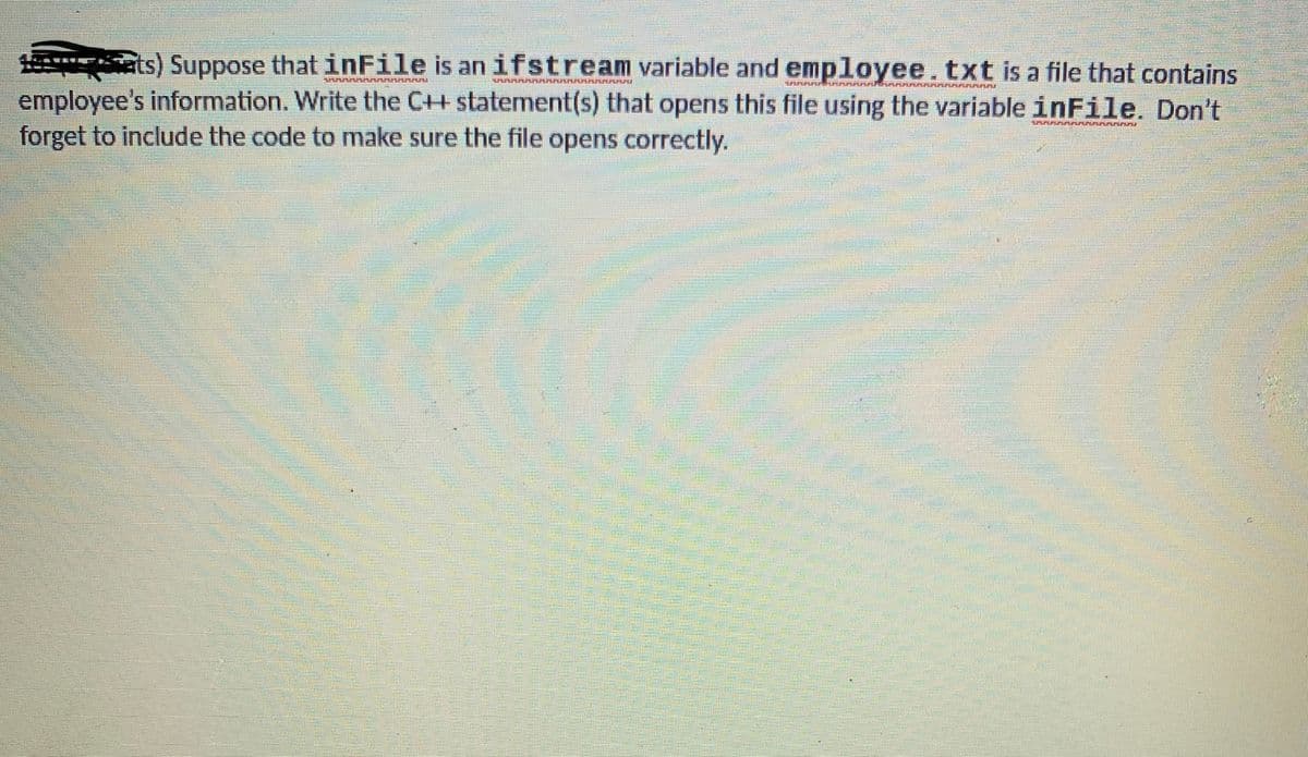 ats) Suppose that inFile is an ifstream variable and employee.txt is a file that contains
employee's information. Write the C++ statement(s) that opens this file using the variable inFile. Don't
forget to include the code to make sure the file opens correctly.
