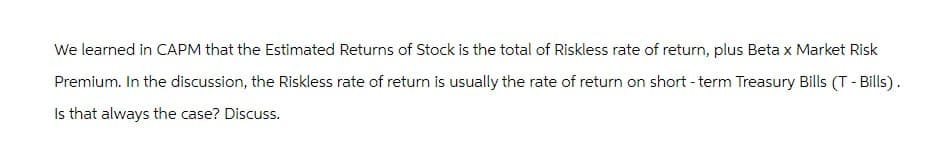 We learned in CAPM that the Estimated Returns of Stock is the total of Riskless rate of return, plus Beta x Market Risk
Premium. In the discussion, the Riskless rate of return is usually the rate of return on short-term Treasury Bills (T- Bills).
Is that always the case? Discuss.