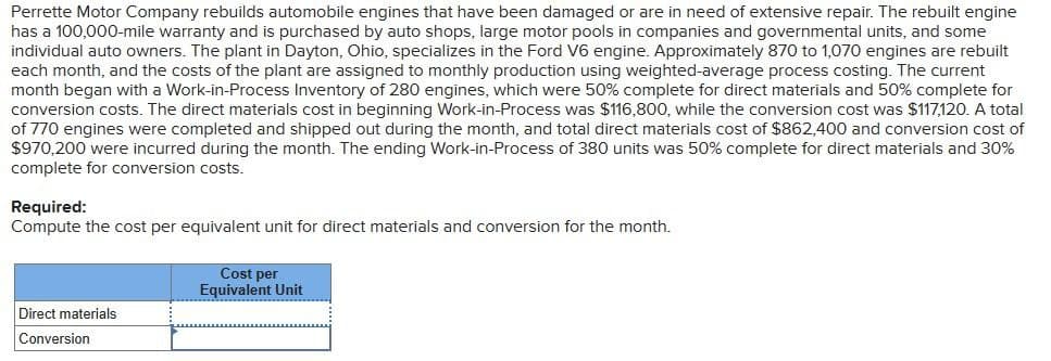 Perrette Motor Company rebuilds automobile engines that have been damaged or are in need of extensive repair. The rebuilt engine
has a 100,000-mile warranty and is purchased by auto shops, large motor pools in companies and governmental units, and some
individual auto owners. The plant in Dayton, Ohio, specializes in the Ford V6 engine. Approximately 870 to 1,070 engines are rebuilt
each month, and the costs of the plant are assigned to monthly production using weighted-average process costing. The current
month began with a Work-in-Process Inventory of 280 engines, which were 50% complete for direct materials and 50% complete for
conversion costs. The direct materials cost in beginning Work-in-Process was $116,800, while the conversion cost was $117,120. A total
of 770 engines were completed and shipped out during the month, and total direct materials cost of $862,400 and conversion cost of
$970,200 were incurred during the month. The ending Work-in-Process of 380 units was 50% complete for direct materials and 30%
complete for conversion costs.
Required:
Compute the cost per equivalent unit for direct materials and conversion for the month.
Cost per
Equivalent Unit
Direct materials
Conversion