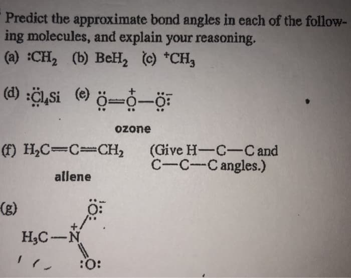 Predict the approximate bond angles in each of the follow-
ing molecules, and explain your reasoning,
(a) :CH₂ (b) BeH₂ (c) *CH,
(d) :Cl,Si (e) 0-0-0
(f) H₂C=C=CH₂ (Give H-C-C and
C-C-C angles.)
allene
(g)
H₂C-N
-
ozone
:O: