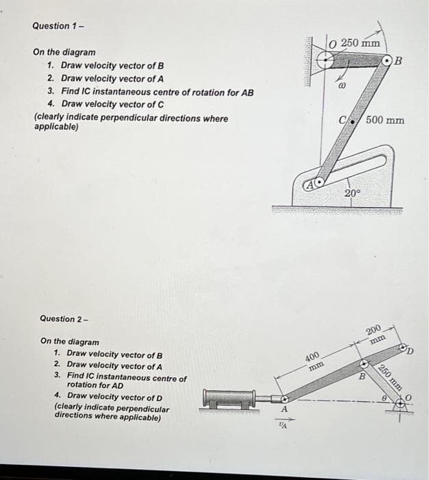 Question 1-
On the diagram
lo 250 mm
1. Draw velocity vector of B
2. Draw velocity vector of A
B
3. Find IC instantaneous centre of rotation for AB
4. Draw velocity vector of C
(clearly indicate perpendicular directions where
applicable)
C/ 500 mm
40
20°
Question 2-
On the diagram
1. Draw velocity vector of B
2. Draw velocity vector of A
3. Find IC instantaneous centre of
200
mm
400
mm
rotation for AD
4. Draw velocity vector of D
(clearly indicate perpendicular
directions where applicable)
B
VA
250 mm
