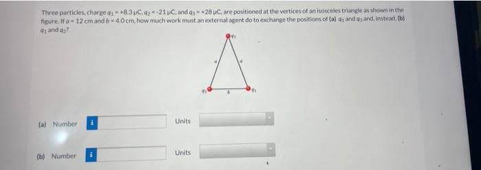 Three particles, charge q- +8.3 uC. q2-21 uC, and a= +28 uC, are positioned at the vertices of an isosceles triangle as shown in the
figure. If a- 12 cm and b-4.0 cm, how much work must an external agent do to exchange the positions of (a) a and ay and, instead, (b)
4 and q?
Units
(a) Number
Units
(b) Number
11
