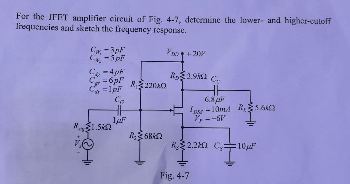 For the JFET amplifier circuit of Fig. 4-7, determine the lower- and higher-cutoff
frequencies and sketch the frequency response.
Cw=3pF
Cw=5pF
VDD+20V
Rp3.9k Cc
Cdg = 4pF
C=6pF R₁220k
C₁=1pF
HH
ds
CG
6.8μF
HH
DSS
=10mA R₁5.6k
Vp = -6V
1μF
Rsig 1.5k
R₂68kQ
R§§2.2kΩ Cs: 10μF
Fig. 4-7