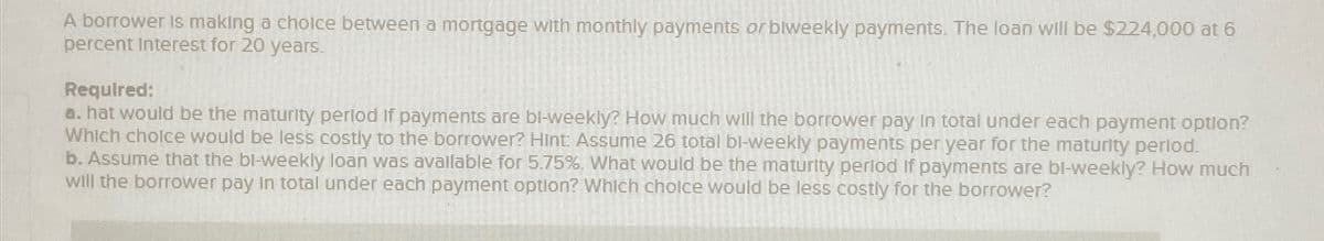 A borrower is making a choice between a mortgage with monthly payments or biweekly payments. The loan will be $224,000 at 6
percent Interest for 20 years.
Required:
a. hat would be the maturity period if payments are bi-weekly? How much will the borrower pay in total under each payment option?
Which choice would be less costly to the borrower? Hint: Assume 26 total bi-weekly payments per year for the maturity period.
b. Assume that the bi-weekly loan was available for 5.75%. What would be the maturity period if payments are bi-weekly? How much
will the borrower pay in total under each payment option? Which choice would be less costly for the borrower?