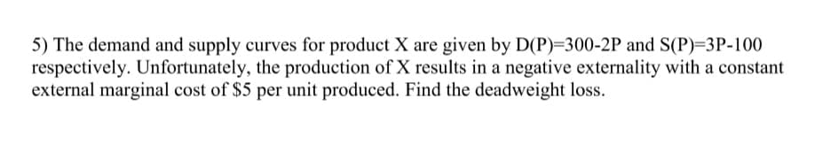 5) The demand and supply curves for product X are given by D(P)=300-2P and S(P)=3P-100
respectively. Unfortunately, the production of X results in a negative externality with a constant
external marginal cost of $5 per unit produced. Find the deadweight loss.
