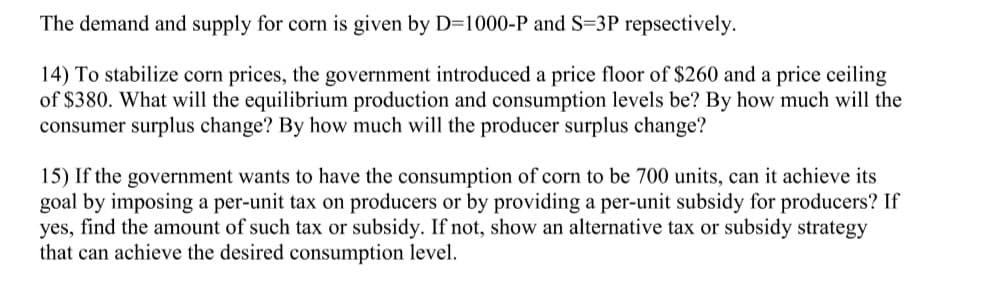 The demand and supply for corn is given by D=1000-P and S=3P repsectively.
14) To stabilize corn prices, the government introduced a price floor of $260 and a price ceiling
of $380. What will the equilibrium production and consumption levels be? By how much will the
consumer surplus change? By how much will the producer surplus change?
15) If the government wants to have the consumption of corn to be 700 units, can it achieve its
goal by imposing a per-unit tax on producers or by providing a per-unit subsidy for producers? If
yes, find the amount of such tax or subsidy. If not, show an alternative tax or subsidy strategy
that can achieve the desired consumption level.
