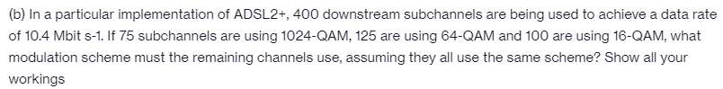 (b) In a particular implementation of ADSL2+, 400 downstream subchannels are being used to achieve a data rate
of 10.4 Mbit s-1. If 75 subchannels are using 1024-QAM, 125 are using 64-QAM and 100 are using 16-QAM, what
modulation scheme must the remaining channels use, assuming they all use the same scheme? Show all your
workings

