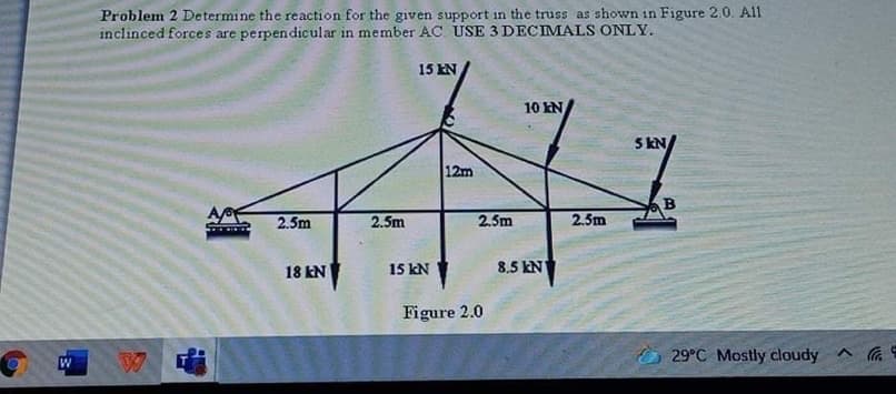 Problem 2 Determine the reaction for the given support in the truss as shown in Figure 2.0. All
inclinced forces are perpendicular in member AC USE 3 DECIMALS ONLY.
15 EN
10 kN
5 KN
12m
2.5m
2.5m
2.5m
2.5m
15 kN
8.5 kN
18 kN
Figure 2.0
O 29°C Mostly cloudy ^ G
