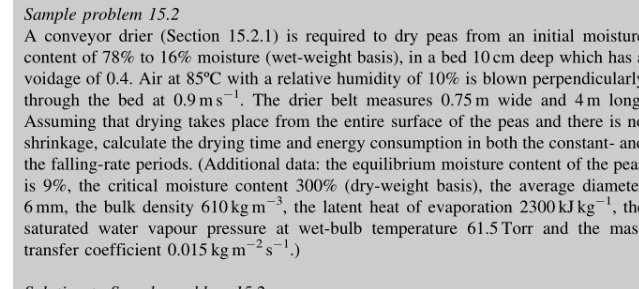 Sample problem 15.2
A conveyor drier (Section 15.2.1) is required to dry peas from an initial moisture
content of 78% to 16% moisture (wet-weight basis), in a bed 10 cm deep which has
voidage of 0.4. Air at 85°C with a relative humidity of 10% is blown perpendicularly
through the bed at 0.9 ms. The drier belt measures 0.75 m wide and 4m long
Assuming that drying takes place from the entire surface of the peas and there is ne
shrinkage, calculate the drying time and energy consumption in both the constant- and
the falling-rate periods. (Additional data: the equilibrium moisture content of the pea
is 9%, the critical moisture content 300% (dry-weight basis), the average diamete
6 mm, the bulk density 610 kg m¯, the latent heat of evaporation 2300 kJ kg¯', the
saturated water vapour pressure at wet-bulb temperature 61.5 Torr and the mas
transfer coefficient 0.015 kg m2:
