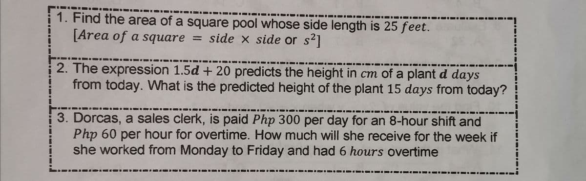 1. Find the area of a square pool whose side length is 25 feet.
[Area of a square = side x side or s2]
2. The expression 1.5d + 20 predicts the height in cm of a plant d days
from today. What is the predicted height of the plant 15 days from today?
3. Dorcas, a sales clerk, is paid Php 300 per day for an 8-hour shift and
Php 60 per hour for overtime. How much will she receive for the week if
she worked from Monday to Friday and had 6 hours overtime
