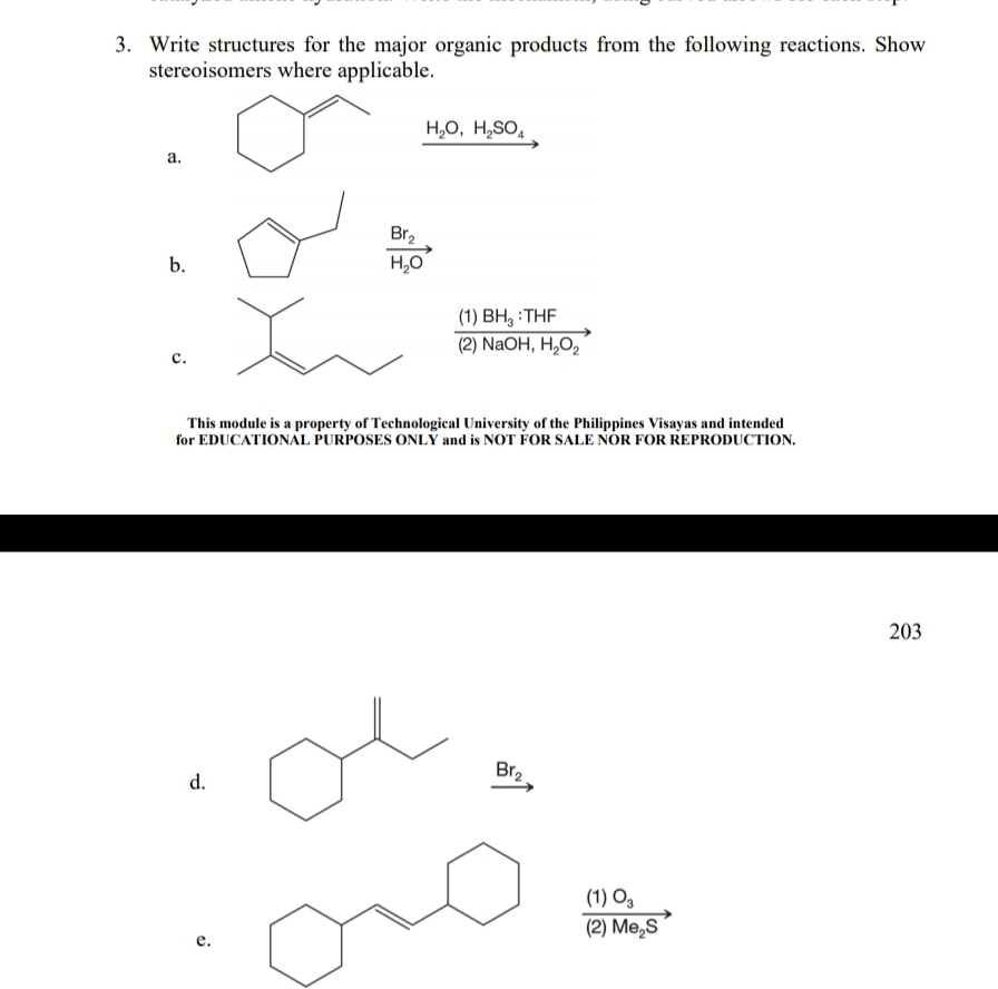 3. Write structures for the major organic products from the following reactions. Show
stereoisomers where applicable.
H,0, H,SO,
а.
Br2
b.
H,0
(1) BH, :THF
(2) NaOH, H,O,
с.
This module is a property of Technological University of the Philippines Visayas and intended
for EDUCATIONAL PURPOSES ONLY and is NOT FOR SALE NOR FOR REPRODUCTION.
203
Br2
d.
(1) O,
(2) Me,S
е.
