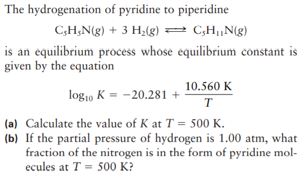The hydrogenation of pyridine to piperidine
C;H;N(g) + 3 H2(g) 2 C;H,N(g)
is an équilibrium pročess whose équilibrium constant is
given by the equation
10.560 K
log10 K = -20.281 +
T
(a) Calculate the value of K at T = 500 K.
(b) If the partial pressure of hydrogen is 1.00 atm, what
fraction of the nitrogen is in the form of pyridine mol-
ecules at T = 500 K?
