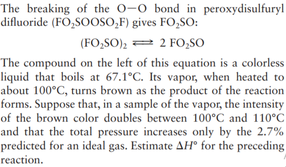 The breaking of the O-O bond in peroxydisulfuryl
difluoride (FO,SOOSO,F) gives FO,SO:
(FO2SO)2 2 2 FO2SO
The compound on the left of this equation is a colorless
liquid that boils at 67.1°C. Its vapor, when heated to
about 100°C, turns brown as the product of the reaction
forms. Suppose that, in a sample of the vapor, the intensity
of the brown color doubles between 100°C and 110°C
and that the total pressure increases only by the 2.7%
predicted for an ideal gas. Estimate AH° for the preceding
reaction.
