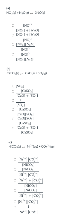 (a)
NO₂(g) + N₂O(g) → 3NO(g)
[NO]³
[NO₂] + [N₂O]
O [NO₂] + [N₂O]
[NO]³
[NO₂][N₂0]
[NO]³
[NO]³
[NO₂][N₂O]
(b)
CaSO3(s) CaO(s) + SO₂(g)
O [SO₂]
[CaSO3]
[CaO] + [SO]
1
[SO₂]
[CaSO3]
[CaO][SO]
© [CaO][SO_]
[CaSO3]
O [CaO] + [SO]
[CaSO3]
(c)
NICO3(s) Ni²+ (aq) + CO²(aq)
O [Ni²+][co]
[NiCO3]
[NiCO3]
[Ni²+ ][co]
O [Ni²+] + [Co-]
[NiCO3]
[NiCO3]
[Ni²+] + [co]
O [Ni²+ ][co]
O
2+
[Ni²+ ][co]