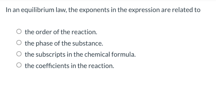 In an equilibrium law, the exponents in the expression are related to
O the order of the reaction.
O the phase of the substance.
O the subscripts in the chemical formula.
O the coefficients in the reaction.