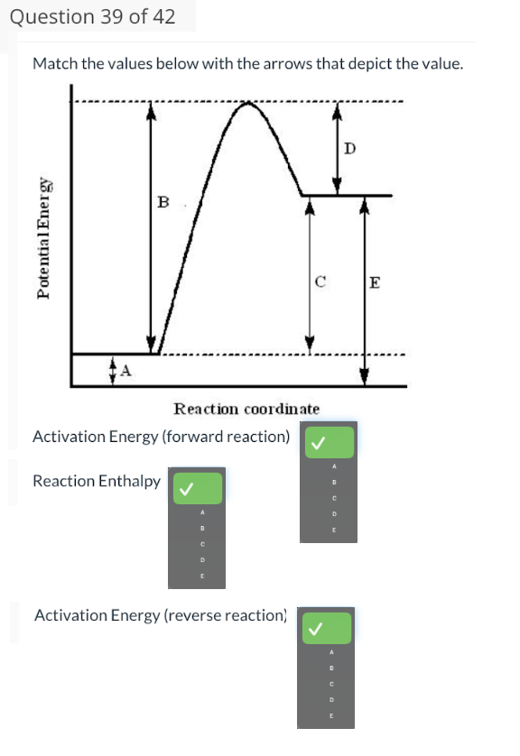 Question 39 of 42
Match the values below with the arrows that depict the value.
Potential Energy
A
B
Reaction coordinate
Activation Energy (forward reaction)
Reaction Enthalpy
E
Activation Energy (reverse reaction)
D
E
D
E