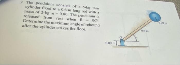 B
2. The pendulum consists of a 5-kg thin
cylinder fixed to a 0.6 m long rod with a
mass of 2-kg. e 0.80. The pendulum is
released from rest when e
Determine the maximum angle of rebound
- 90°.
after the cylinder strikes the floor.
0.09 m
0.6m
0.09 m