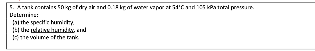 5. A tank contains 50 kg of dry air and 0.18 kg of water vapor at 54°C and 105 kPa total pressure.
Determine:
(a) the specific humidity,
(b) the relative humidity, and
(c) the volume of the tank.