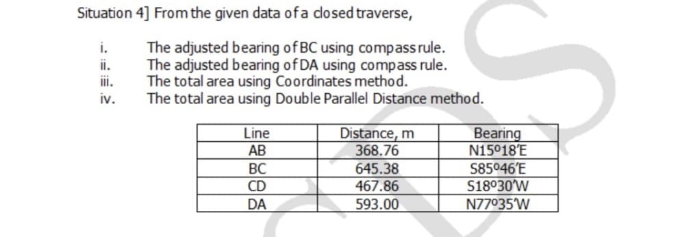 Situation 4] From the given data ofa dosed traverse,
The adjusted bearing of BC using compassrule.
The adjusted bearing of DA using compass rule.
The total area using Coordinates method.
The total area using Double Parallel Distance method.
i.
ii.
i.
iv.
Distance, m
368.76
Bearing
N15°18'E
S85046'E
S18°30W
N77035W
Line
АВ
ВС
645.38
CD
467.86
DA
593.00
