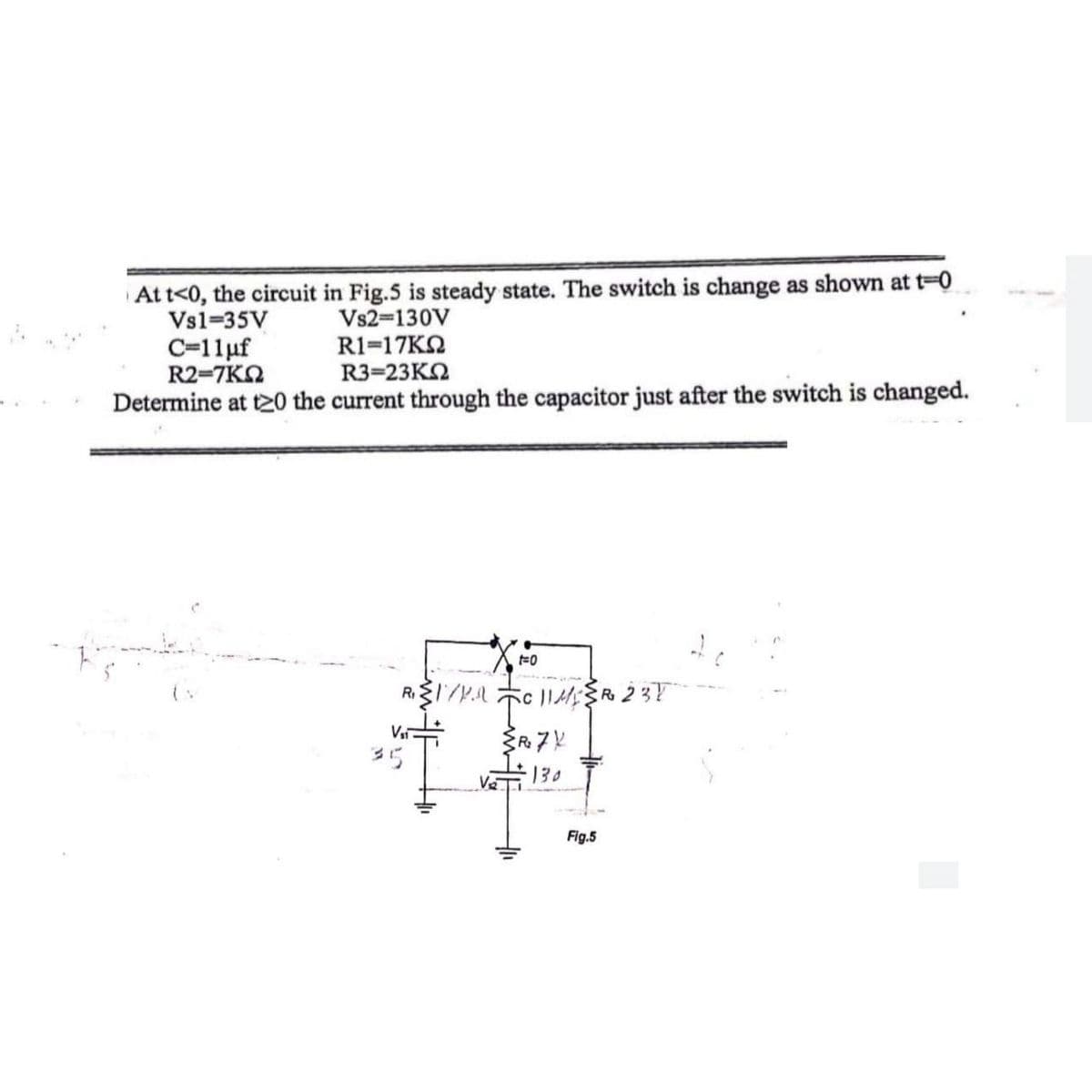 At t<0, the circuit in Fig.5 is steady state. The switch is change as shown at t-0
Vs1-35V
Vs2-130V
R1=17ΚΩ
C=11uf
R2=7ΚΩ
R3=23ΚΩ
Determine at t20 the current through the capacitor just after the switch is changed.
t=0
R₁{1/1.1
5c 11MR 237
то
{R₂7X
130
Vsi
35
Fig.5