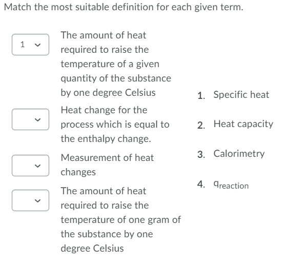 Match the most suitable definition for each given term.
The amount of heat
1 v
required to raise the
temperature of a given
quantity of the substance
by one degree Celsius
1. Specific heat
Heat change for the
process which is equal to
2. Heat capacity
the enthalpy change.
Measurement of heat
3. Calorimetry
changes
4. greaction
The amount of heat
required to raise the
temperature of one gram of
the substance by one
degree Celsius
>
>
