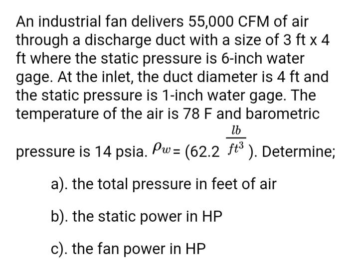 An industrial fan delivers 55,000 CFM of air
through a discharge duct with a size of 3 ft x 4
ft where the static pressure is 6-inch water
gage. At the inlet, the duct diameter is 4 ft and
the static pressure is 1-inch water gage. The
temperature of the air is 78 F and barometric
lb
pressure is 14 psia. Pw= (62.2 ft° ). Determine;
a). the total pressure in feet of air
b). the static power in HP
c). the fan power in HP
