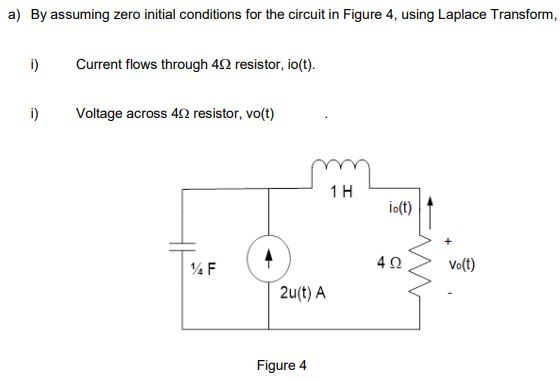 a) By assuming zero initial conditions for the circuit in Figure 4, using Laplace Transform,
i)
Current flows through 42 resistor, io(t).
i)
Voltage across 4CQ resistor, vo(t)
1H
io(t)
Vo(t)
2u(t) A
Figure 4
