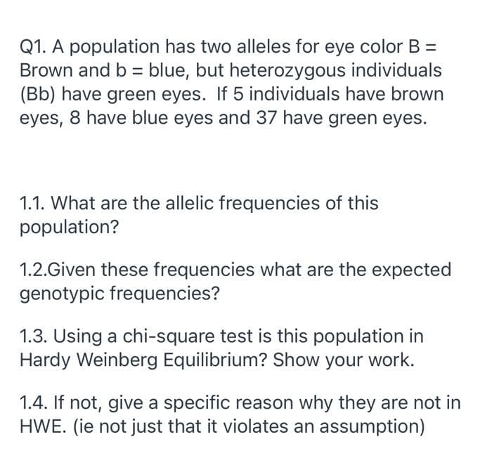 Q1. A population has two alleles for eye color B =
Brown and b = blue, but heterozygous individuals
(Bb) have green eyes. If 5 individuals have brown
eyes, 8 have blue eyes and 37 have green eyes.
1.1. What are the allelic frequencies of this
population?
1.2.Given these frequencies what are the expected
genotypic frequencies?
1.3. Using a chi-square test is this population in
Hardy Weinberg Equilibrium? Show your work.
1.4. If not, give a specific reason why they are not in
HWE. (ie not just that it violates an assumption)
