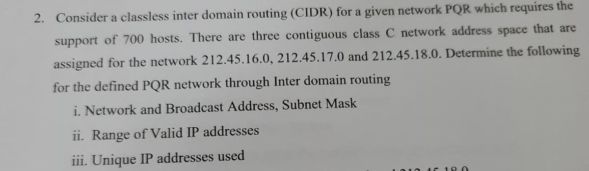 2. Consider a classless inter domain routing (CIDR) for a given network PQR which requires the
support of 700 hosts. There are three contiguous class C network address space that are
assigned for the network 212.45.16.0, 212.45.17.0 and 212.45.18.0. Determine the following
for the defined PQR network through Inter domain routing
i. Network and Broadcast Address, Subnet Mask
ii. Range of Valid IP addresses
iii. Unique IP addresses used

