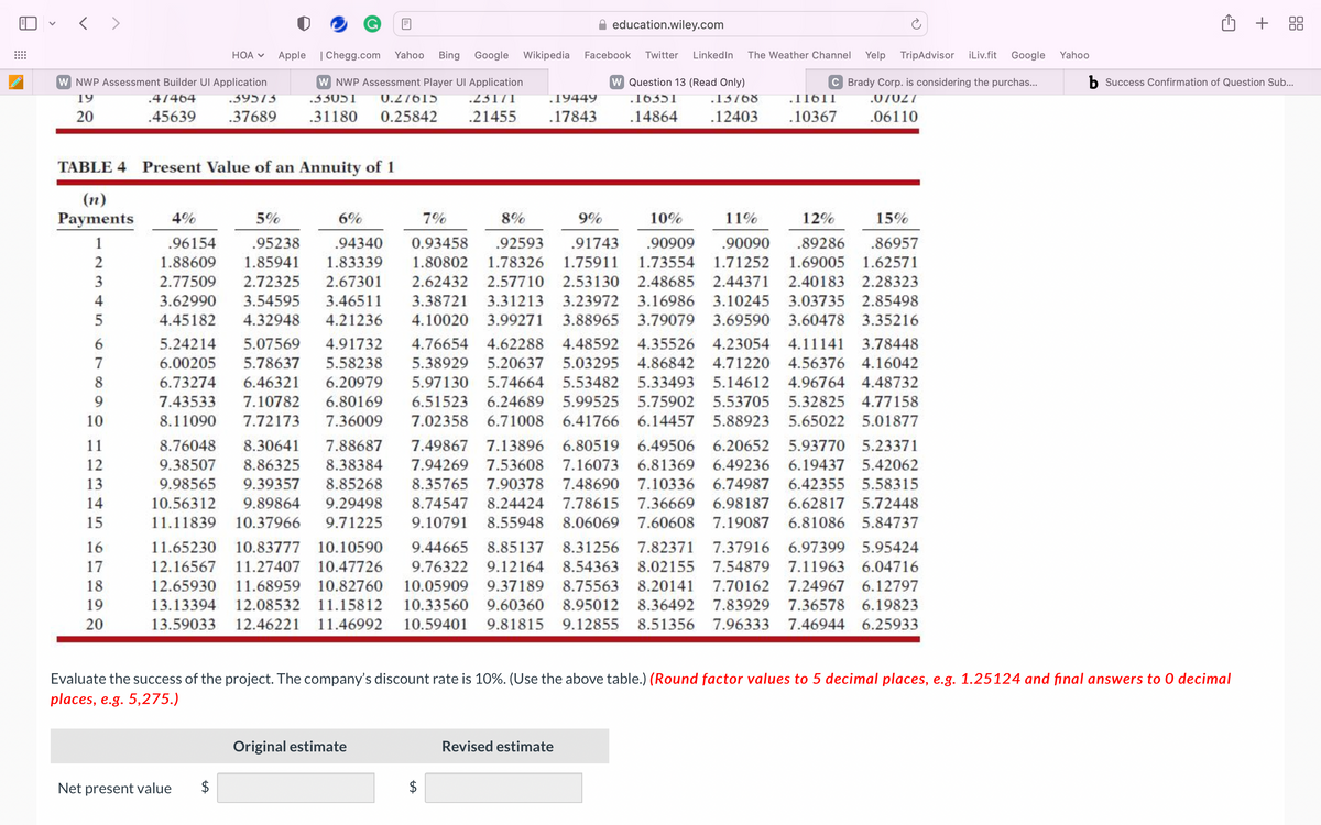 <>
W NWP Assessment Builder UI Application
19
4/464
20
.45639
234N
5
6
7
8
9
10
TABLE 4 Present Value of an Annuity of 1
(n)
Payments 4%
1
11
12
13
14
15
HOA V
16
17
18
19
20
.39575
.37689
Apple
Net present value
education.wiley.com
| Chegg.com Yahoo Bing Google Wikipedia Facebook Twitter LinkedIn The Weather Channel Yelp TripAdvisor iLiv.fit Google
W NWP Assessment Player Ul Application
.33051 0.27615
.31180 0.25842
.23171
.21455
19449
.17843
Original estimate
5%
6%
7%
8%
12%
15%
.96154
.95238
.89286 .86957
.94340
1.83339
1.88609 1.85941
2.77509 2.72325
2.67301
9%
10%
11%
0.93458 .92593 .91743 .90909 .90090
1.80802 1.78326 1.75911 1.73554 1.71252 1.69005 1.62571
2.62432 2.57710 2.53130 2.48685 2.44371 2.40183 2.28323
3.62990 3.54595 3.46511 3.38721 3.31213 3.23972 3.16986 3.10245 3.03735 2.85498
4.45182 4.32948 4.21236 4.10020 3.99271 3.88965 3.79079 3.69590 3.60478 3.35216
5.24214 5.07569 4.91732 4.76654 4.62288 4.48592 4.35526 4.23054 4.11141 3.78448
6.00205 5.78637 5.58238 5.38929 5.20637 5.03295 4.86842 4.71220 4.56376 4.16042
6.73274 6.46321 6.20979 5.97130 5.74664 5.53482 5.33493 5.14612 4.96764 4.48732
7.43533 7.10782 6.80169 6.51523 6.24689 5.99525 5.75902 5.53705 5.32825 4.77158
8.11090 7.72173 7.36009 7.02358 6.71008 6.41766 6.14457 5.88923 5.65022 5.01877
8.76048 8.30641 7.88687 7.49867 7.13896 6.80519 6.49506 6.20652 5.93770 5.23371
9.38507 8.86325 8.38384 7.94269 7.53608 7.16073 6.81369 6.49236 6.19437 5.42062
9.98565 9.39357 8.85268 8.35765 7.90378 7.48690 7.10336 6.74987 6.42355 5.58315
10.56312 9.89864 9.29498 8.74547 8.24424 7.78615 7.36669 6.98187 6.62817 5.72448
11.11839 10.37966 9.71225 9.10791 8.55948 8.06069 7.60608 7.19087 6.81086 5.84737
11.65230 10.83777 10.10590 9.44665 8.85137 8.31256 7.82371 7.37916 6.97399 5.95424
12.16567 11.27407 10.47726 9.76322 9.12164 8.54363 8.02155 7.54879 7.11963 6.04716
12.65930 11.68959 10.82760 10.05909 9.37189 8.75563 8.20141 7.70162 7.24967 6.12797
13.13394 12.08532 11.15812 10.33560 9.60360 8.95012 8.36492 7.83929 7.36578 6.19823
13.59033 12.46221 11.46992 10.59401 9.81815 9.12855 8.51356 7.96333 7.46944 6.25933
LA
W Question 13 (Read Only)
.16351 .13768
.14864 .12403
C Brady Corp. is considering the purchas...
.07027
.06110
Revised estimate
.11611
.10367
Evaluate the success of the project. The company's discount rate is 10%. (Use the above table.) (Round factor values to 5 decimal places, e.g. 1.25124 and final answers to O decimal
places, e.g. 5,275.)
Yahoo
✩ + 88
b Success Confirmation of Question Sub...