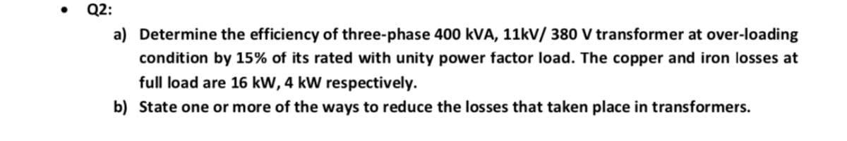 Q2:
a) Determine the efficiency of three-phase 400 kVA, 11kV/ 380 V transformer at over-loading
condition by 15% of its rated with unity power factor load. The copper and iron losses at
full load are 16 kW, 4 kW respectively.
b) State one or more of the ways to reduce the losses that taken place in transformers.

