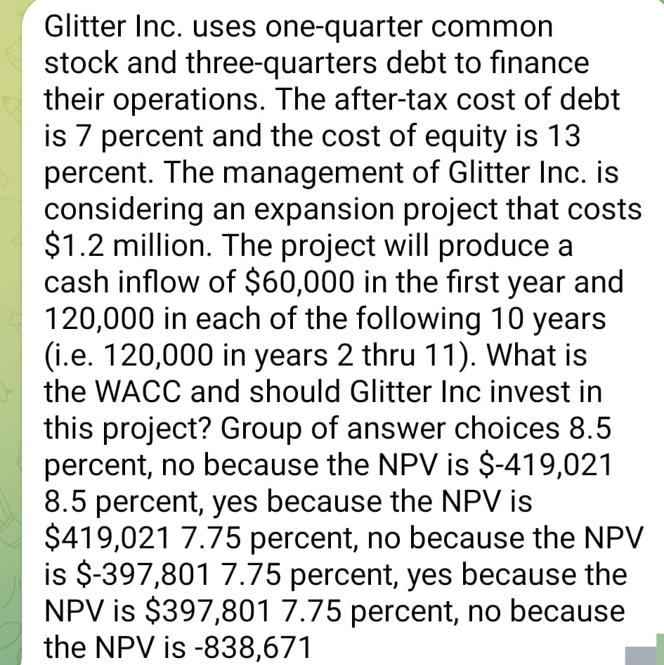 Glitter Inc. uses one-quarter common
stock and three-quarters debt to finance
their operations. The after-tax cost of debt
is 7 percent and the cost of equity is 13
percent. The management of Glitter Inc. is
considering an expansion project that costs
$1.2 million. The project will produce a
cash inflow of $60,000 in the first year and
120,000 in each of the following 10 years
(i.e. 120,000 in years 2 thru 11). What is
the WACC and should Glitter Inc invest in
this project? Group of answer choices 8.5
percent, no because the NPV is $-419,021
8.5 percent, yes because the NPV is
$419,021 7.75 percent, no because the NPV
is $-397,801 7.75 percent, yes because the
NPV is $397,801 7.75 percent, no because
the NPV is -838,671