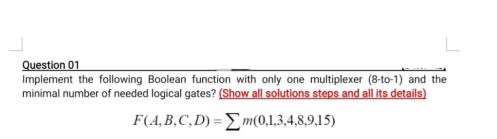 Question 01
Implement the following Boolean function with only one multiplexer (8-to-1) and the
minimal number of needed logical gates? (Show all solutions steps and all its details)
F(A,B,C,D) = Σm(0,1,3,4,8,9,15)