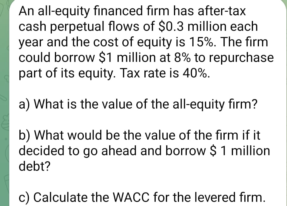An all-equity financed firm has after-tax
cash perpetual flows of $0.3 million each.
year and the cost of equity is 15%. The firm
could borrow $1 million at 8% to repurchase
part of its equity. Tax rate is 40%.
a) What is the value of the all-equity firm?
b) What would be the value of the firm if it
decided to go ahead and borrow $ 1 million
debt?
c) Calculate the WACC for the levered firm.