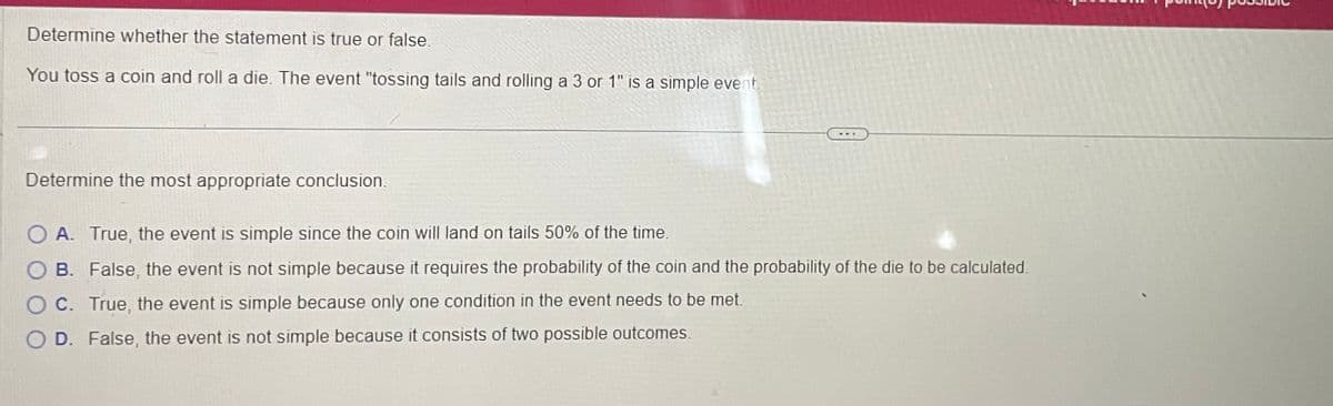 Determine whether the statement is true or false.
You toss a coin and roll a die. The event "tossing tails and rolling a 3 or 1" is a simple event.
Determine the most appropriate conclusion.
O A. True, the event is simple since the coin will land on tails 50% of the time.
B.
False, the event is not simple because it requires the probability of the coin and the probability of the die to be calculated.
OC. True, the event is simple because only one condition in the event needs to be met.
OD. False, the event is not simple because it consists of two possible outcomes.