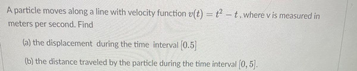 A particle moves along a line with velocity function v(t) = t²-t, where v is measured in
meters per second. Find
(a) the displacement during the time interval [0.5]
(b) the distance traveled by the particle during the time interval [0, 5].