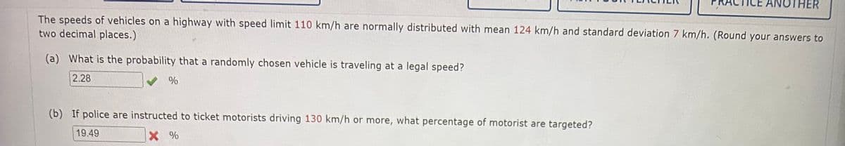 The speeds of vehicles on a highway with speed limit 110 km/h are normally distributed with mean 124 km/h and standard deviation 7 km/h. (Round your answers to
two decimal places.)
(a) What is the probability that a randomly chosen vehicle is traveling at a legal speed?
2.28
%
(b) If police are instructed to ticket motorists driving 130 km/h or more, what percentage of motorist are targeted?
19.49
X %