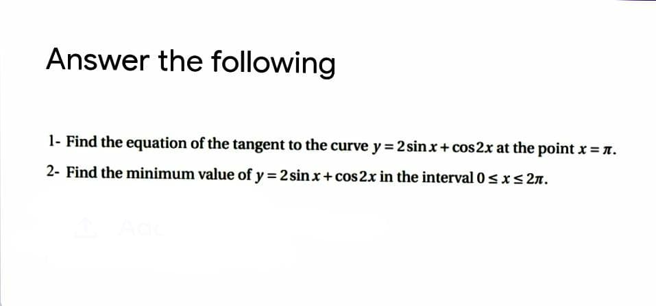 Answer the following
1- Find the equation of the tangent to the curve y = 2 sinx+ cos2x at the point x = n.
2- Find the minimum value of y = 2 sin x+ cos 2x in the interval 0s xs 2n.
