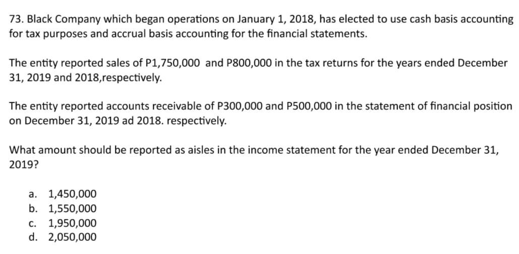 73. Black Company which began operations on January 1, 2018, has elected to use cash basis accounting
for tax purposes and accrual basis accounting for the financial statements.
The entity reported sales of P1,750,000 and P800,000 in the tax returns for the years ended December
31, 2019 and 2018,respectively.
The entity reported accounts receivable of P300,000 and P500,000 in the statement of financial position
on December 31, 2019 ad 2018. respectively.
What amount should be reported as aisles in the income statement for the year ended December 31,
2019?
a. 1,450,000
b. 1,550,000
c. 1,950,000
d. 2,050,000
