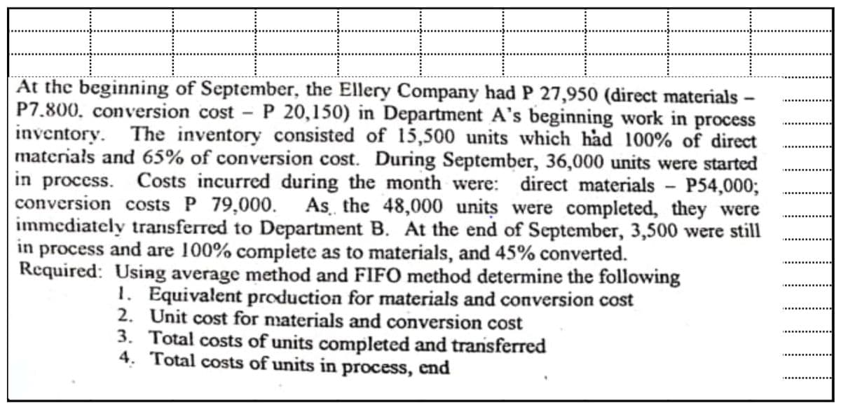 At the beginning of September, the Ellery Company had P 27,950 (direct materials –
P7.800, conversion cost - P 20,150) in Department A's beginning work in process
inventory. The inventory consisted of 15,500 units which had 100% of direct
materiałs and 65% of conversion cost. During September, 36,000 units were started
in process. Costs incurred during the month were: direct materials - P54,000;
conversion costs P 79,000. As the 48,000 units were completed, they were
immediately transferred to Department B. At the end of September, 3,500 were still
in process and are 100% complete as to materials, and 45% converted.
Required: Using average method and FIFO method determine the following
1. Equivalent production for materials and conversion cost
2. Unit cost for naterials and conversion cost
3. Total costs of units completed and transferred
4. Total costs of units in process, end
