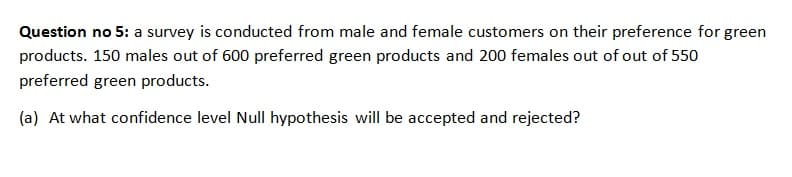 Question no 5: a survey is conducted from male and female customers on their preference for green
products. 150 males out of 600 preferred green products and 200 females out of out of 550
preferred green products.
(a) At what confidence level Null hypothesis will be accepted and rejected?

