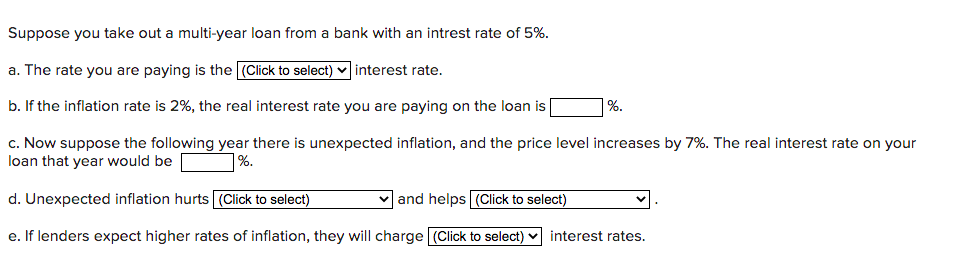Suppose you take out a multi-year loan from a bank with an intrest rate of 5%.
a. The rate you are paying is the (Click to select) v interest rate.
b. If the inflation rate is 2%, the real interest rate you are paying on the loan is
%.
c. Now suppose the following year there is unexpected inflation, and the price level increases by 7%. The real interest rate on your
loan that year would be
%.
d. Unexpected inflation hurts (Click to select)
v and helps (Click to select)
e. If lenders expect higher rates of inflation, they will charge (Click to select)
interest rates.
