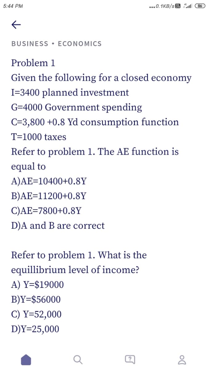 5:44 PM
...0.1KB/s 86
BUSINESS• ECONOMICS
Problem 1
Given the following for a closed economy
I=3400 planned investment
G=4000 Government spending
C=3,800 +0.8 Yd consumption function
T=1000 taxes
Refer to problem 1. The AE function is
equal to
A)AE=10400+0.8Y
B)AE=11200+0.8Y
C)AE=7800+0.8Y
D)A and B are correct
Refer to problem 1. What is the
equillibrium level of income?
A) Y=$19000
B)Y=$56000
C) Y=52,000
D)Y=25,000
